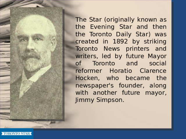   The Star (originally known as the Evening Star and then the Toronto Daily Star) was created in 1892 by striking Toronto News printers and writers, led by future Mayor of Toronto and social reformer Horatio Clarence Hocken, who became the newspaper's founder, along with another future mayor, Jimmy Simpson. 