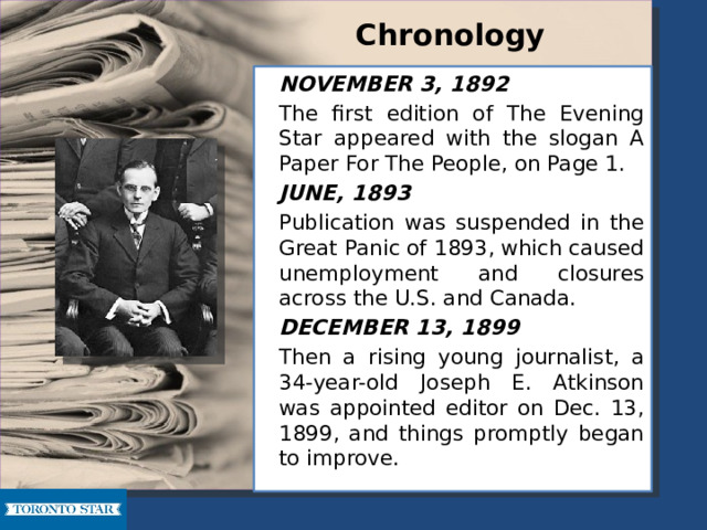 Chronology   NOVEMBER 3, 1892   The first edition of The Evening Star appeared with the slogan A Paper For The People, on Page 1.   JUNE, 1893   Publication was suspended in the Great Panic of 1893, which caused unemployment and closures across the U.S. and Canada.   DECEMBER 13, 1899   Then a rising young journalist, a 34-year-old Joseph E. Atkinson was appointed editor on Dec. 13, 1899, and things promptly began to improve. 