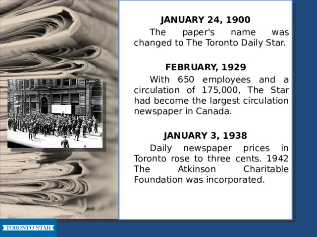  JANUARY 24, 1900   The paper's name was changed to The Toronto Daily Star. FEBRUARY, 1929   With 650 employees and a circulation of 175,000, The Star had become the largest circulation newspaper in Canada. JANUARY 3, 1938   Daily newspaper prices in Toronto rose to three cents. 1942 The Atkinson Charitable Foundation was incorporated. 