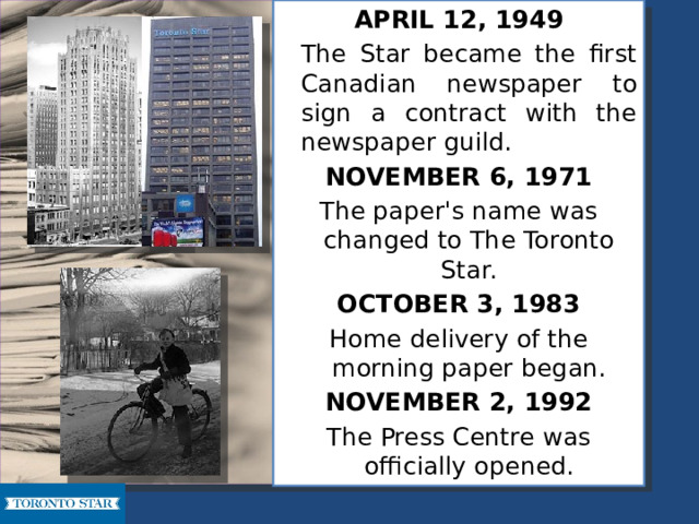 APRIL 12, 1949   The Star became the first Canadian newspaper to sign a contract with the newspaper guild. NOVEMBER 6, 1971 The paper's name was changed to The Toronto Star. OCTOBER 3, 1983 Home delivery of the morning paper began. NOVEMBER 2, 1992 The Press Centre was officially opened. 