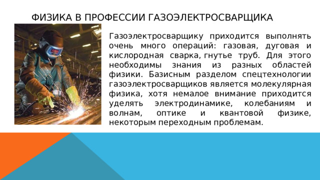 ФИЗИКА В ПРОФЕССИИ ГАЗОЭЛЕКТРОСВАРЩИКА Газоэлектросварщику приходится выполнять очень много операций: газовая, дуговая и кислородная сварка, гнутье труб. Для этого необходимы знания из разных областей физики. Базисным разделом спецтехнологии газоэлектросварщиков является молекулярная физика, хотя немалое внимание приходится уделять электродинамике, колебаниям и волнам, оптике и квантовой физике, некоторым переходным проблемам. 