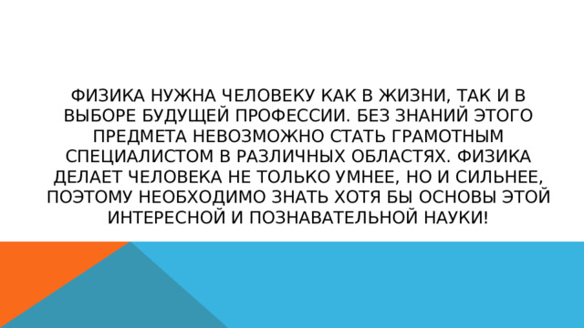 Физика нужна человеку как в жизни, так и в выборе будущей профессии. Без знаний этого предмета невозможно стать грамотным специалистом в различных областях. Физика делает человека не только умнее, но и сильнее, поэтому необходимо знать хотя бы основы этой интересной и познавательной науки! 