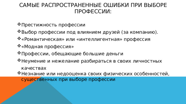 Самые распространенные ошибки при выборе профессии:      Престижность профессии Выбор профессии под влиянием друзей (за компанию). «Романтическая» или «интеллигентная» профессия «Модная профессия» Профессии, обещающие большие деньги Неумение и нежелание разбираться в своих личностных качествах Незнание или недооценка своих физических особенностей, существенных при выборе профессии 