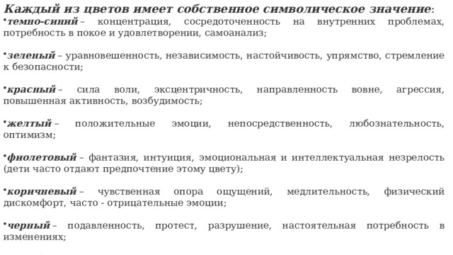 Каждый из цветов имеет собственное символическое значение : темно-синий  – концентрация, сосредоточенность на внутренних проблемах, потребность в покое и удовлетворении, самоанализ; зеленый  – уравновешенность, независимость, настойчивость, упрямство, стремление к безопасности; красный  – сила воли, эксцентричность, направленность вовне, агрессия, повышенная активность, возбудимость; желтый  – положительные эмоции, непосредственность, любознательность, оптимизм; фиолетовый  – фантазия, интуиция, эмоциональная и интеллектуальная незрелость (дети часто отдают предпочтение этому цвету); коричневый  – чувственная опора ощущений, медлительность, физический дискомфорт, часто - отрицательные эмоции; черный  – подавленность, протест, разрушение, настоятельная потребность в изменениях; серый  – «отсутствие» цвета, безразличие, отстраненность, желание уйти, не замечать того, что тревожит. 