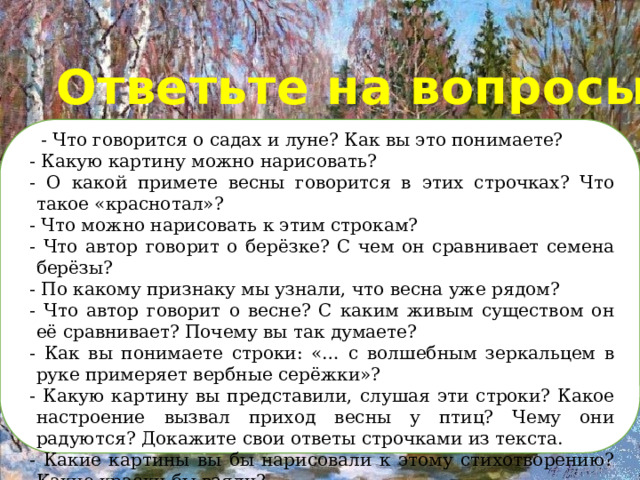 Ответьте на вопросы:     - Что говорится о садах и луне? Как вы это понимаете? - Какую картину можно нарисовать? - О какой примете весны говорится в этих строчках? Что такое «краснотал»? - Что можно нарисовать к этим строкам? - Что автор говорит о берёзке? С чем он сравнивает семена берёзы? - По какому признаку мы узнали, что весна уже рядом? - Что автор говорит о весне? С каким живым существом он её сравнивает? Почему вы так думаете? - Как вы понимаете строки: «… с волшебным зеркальцем в руке примеряет вербные серёжки»? - Какую картину вы представили, слушая эти строки? Какое настроение вызвал приход весны у птиц? Чему они радуются? Докажите свои ответы строчками из текста. - Какие картины вы бы нарисовали к этому стихотворению? Какие краски бы взяли? 