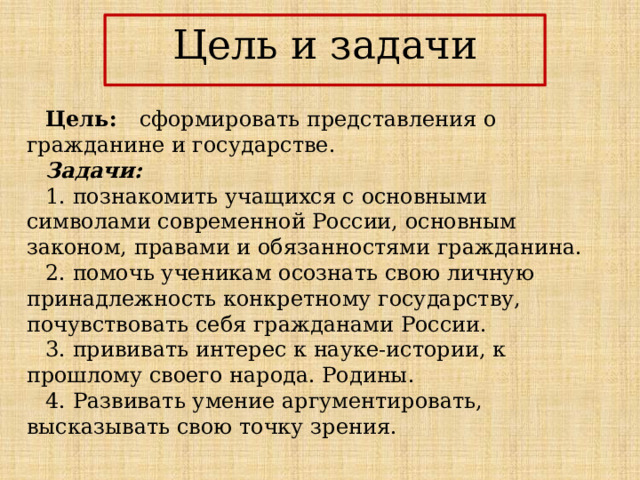 Цель и задачи   Цель: сформировать представления о гражданине и государстве. Задачи: 1. познакомить учащихся с основными символами современной России, основным законом, правами и обязанностями гражданина. 2. помочь ученикам осознать свою личную принадлежность конкретному государству, почувствовать себя гражданами России. 3. прививать интерес к науке-истории, к прошлому своего народа. Родины. 4. Развивать умение аргументировать, высказывать свою точку зрения. 