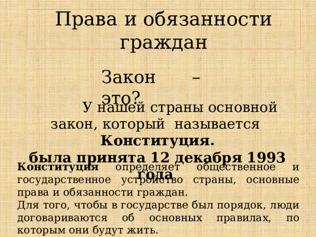 Права и обязанности граждан Закон – это?  У нашей страны основной закон, который называется Конституция. была принята 12 декабря 1993 года Конституция определяет общественное и государственное устройство страны, основные права и обязанности граждан. Для того, чтобы в государстве был порядок, люди договариваются об основных правилах, по которым они будут жить. 