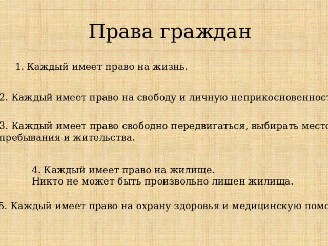 Права граждан 1. Каждый имеет право на жизнь. 2. Каждый имеет право на сво­боду и личную неприкосновенность. 3. Каждый имеет право сво­бодно передвигаться, выбирать место пребывания и жительства. 4. Каждый имеет право на жи­лище. Никто не может быть произвольно лишен жилища. 5. Каждый имеет право на охрану здоровья и медицинскую помощь. 