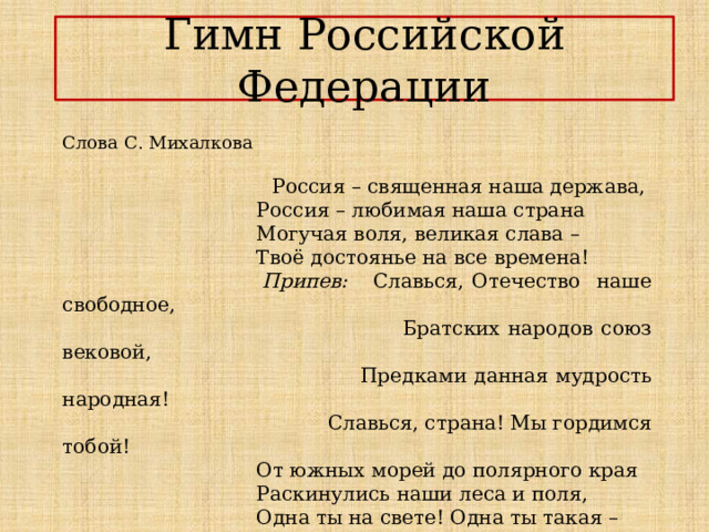 Гимн Российской Федерации Слова С. Михалкова  Россия – священная наша держава,  Россия – любимая наша страна  Могучая воля, великая слава –  Твоё достоянье на все времена!  Припев: Славься, Отечество наше свободное,  Братских народов союз вековой,  Предками данная мудрость народная!  Славься, страна! Мы гордимся тобой!  От южных морей до полярного края  Раскинулись наши леса и поля,  Одна ты на свете! Одна ты такая –  Хранимая Богом родная земля! 