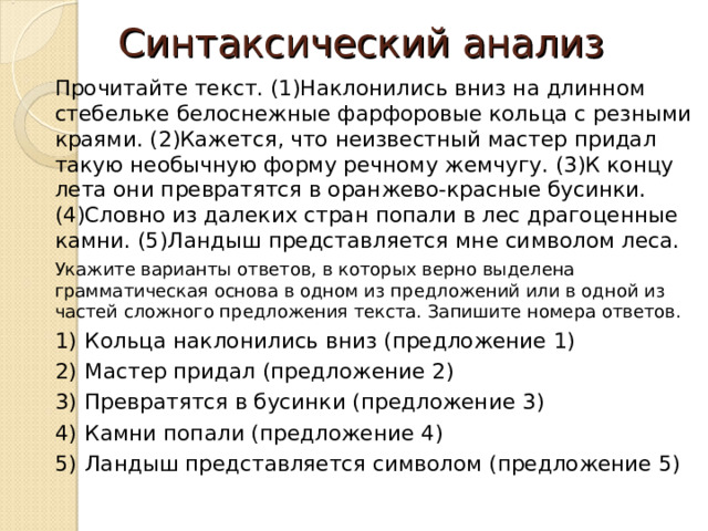 Синтаксический анализ Прочитайте текст. (1)Наклонились вниз на длинном стебельке белоснежные фарфоровые кольца с резными краями. (2)Кажется, что неизвестный мастер придал такую необычную форму речному жемчугу. (3)К концу лета они превратятся в оранжево-красные бусинки. (4)Словно из далеких стран попали в лес драгоценные камни. (5)Ландыш представляется мне символом леса. Укажите варианты ответов, в которых верно выделена грамматическая основа в одном из предложений или в одной из частей сложного предложения текста. Запишите номера ответов. 1)  Кольца наклонились вниз (предложение 1) 2)  Мастер придал (предложение 2) 3)  Превратятся в бусинки (предложение 3) 4)  Камни попали (предложение 4) 5)  Ландыш представляется символом (предложение 5) 