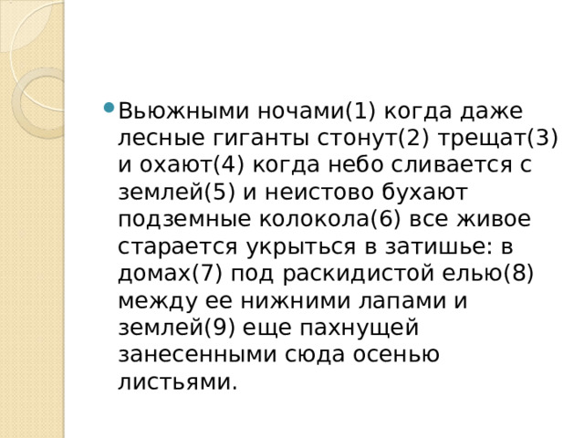 Вьюжными ночами(1) когда даже лесные гиганты стонут(2) трещат(3) и охают(4) когда небо сливается с землей(5) и неистово бухают подземные колокола(6) все живое старается укрыться в затишье: в домах(7) под раскидистой елью(8) между ее нижними лапами и землей(9) еще пахнущей занесенными сюда осенью листьями. 