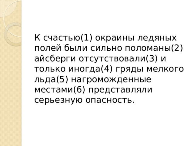 К счастью(1) окраины ледяных полей были сильно поломаны(2) айсберги отсутствовали(3) и только иногда(4) гряды мелкого льда(5) нагроможденные местами(6) представляли серьезную опасность. 