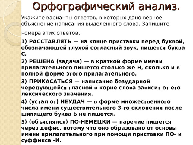 Орфографический анализ.   Укажите варианты ответов, в которых дано верное объяснение написания выделенного слова. Запишите номера этих ответов . 1)  РАССТАВЛЯТЬ  — на конце приставки перед буквой, обозначающей глухой согласный звук, пишется буква С. 2)  РЕШЕНА (задача)  — в краткой форме имени прилагательного пишется столько же Н, сколько и в полной форме этого прилагательного. 3)  ПРИКАСАТЬСЯ  — написание безударной чередующейся гласной в корне слова зависит от его лексического значения. 4)  (устал от) НЕУДАЧ  — в форме множественного числа имени существительного 3-го склонения после шипящего буква Ь не пишется. 5)  (объяснялся) ПО-НЕМЕЦКИ  — наречие пишется через дефис, потому что оно образовано от основы имени прилагательного при помощи приставки ПО- и суффикса -И. 