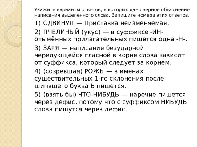 Укажите варианты ответов, в которых дано верное объяснение написания выделенного слова. Запишите номера этих ответов. 1)  СДВИНУЛ  — Приставка неизменяемая. 2)  ПЧЕЛИНЫЙ (укус)  — в суффиксе -ИН- отымённых прилагательных пишется одна -Н-. 3)  ЗАРЯ  — написание безударной чередующейся гласной в корне слова зависит от суффикса, который следует за корнем. 4)  (созревшая) РОЖЬ  — в именах существительных 1-го склонения после шипящего буква Ь пишется. 5)  (взять бы) ЧТО-НИБУДЬ  — наречие пишется через дефис, потому что с суффиксом НИБУДЬ слова пишутся через дефис. 