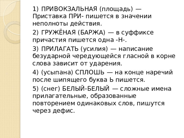 1)  ПРИВОКЗАЛЬНАЯ (площадь)  — Приставка ПРИ- пишется в значении неполноты действия. 2)  ГРУЖЁНАЯ (БАРЖА)  — в суффиксе причастия пишется одна -Н-. 3)  ПРИЛАГАТЬ (усилия)  — написание безударной чередующейся гласной в корне слова зависит от ударения. 4)  (усыпана) СПЛОШЬ  — на конце наречий после шипящего буква Ь пишется. 5)  (снег) БЕЛЫЙ-БЕЛЫЙ  — сложные имена прилагательные, образованные повторением одинаковых слов, пишутся через дефис. 