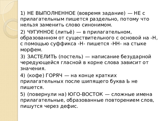 1)  НЕ ВЫПОЛНЕННОЕ (вовремя задание)  — НЕ с прилагательным пишется раздельно, потому что нельзя заменить слово синонимом. 2)  ЧУГУННОЕ (литьё)  — в прилагательном, образованном от существительного с основой на -Н, с помощью суффикса -Н- пишется -НН- на стыке морфем. 3)  ЗАСТЕЛИТЬ (постель)  — написание безударной чередующейся гласной в корне слова зависит от значения. 4)  (кофе) ГОРЯЧ  — на конце кратких прилагательных после шипящего буква Ь не пишется. 5)  (повернули на) ЮГО-ВОСТОК  — сложные имена прилагательные, образованные повторением слов, пишутся через дефис. 