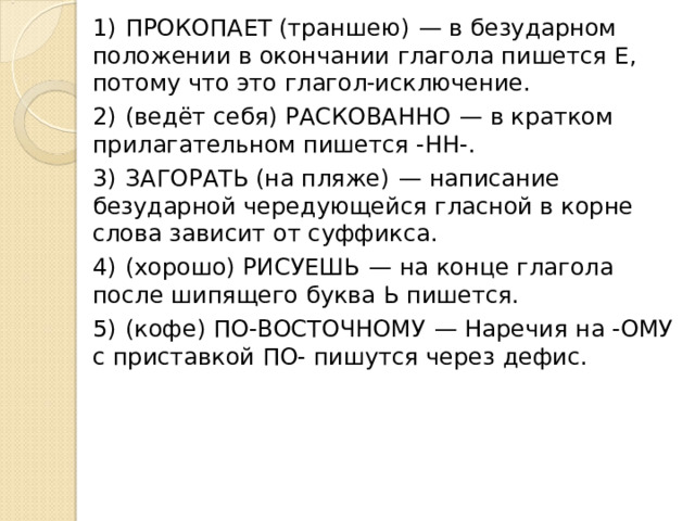 1)  ПРОКОПАЕТ (траншею)  — в безударном положении в окончании глагола пишется Е, потому что это глагол-исключение. 2)  (ведёт себя) РАСКОВАННО  — в кратком прилагательном пишется -НН-. 3)  ЗАГОРАТЬ (на пляже)  — написание безударной чередующейся гласной в корне слова зависит от суффикса. 4)  (хорошо) РИСУЕШЬ  — на конце глагола после шипящего буква Ь пишется. 5)  (кофе) ПО-ВОСТОЧНОМУ  — Наречия на -ОМУ с приставкой ПО- пишутся через дефис. 