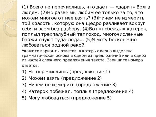 (1) Всего не перечислишь, что даёт  — «дарит» Волга людям. (2)Но разве мы любим ее только за то, что можем многое от нее взять? (3)Ничем не измерить той красоты, которую она щедро разливает вокруг себя и всем без разбору. (4)Вот «побежал» катерок, поплыл трехпалубный теплоход, многочисленные баржи снуют туда-сюда... (5)Я могу бесконечно любоваться родной рекой. Укажите варианты ответов, в которых верно выделена грамматическая основа в одном из предложений или в одной из частей сложного предложения текста. Запишите номера ответов . 1)  Не перечислишь (предложение 1) 2)  Можем взять (предложение 2) 3)  Ничем не измерить (предложение 3) 4)  Катерок побежал, поплыл (предложение 4) 5)  Могу любоваться (предложение 5) 