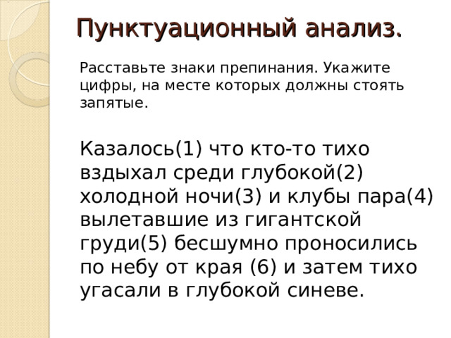 Пунктуационный анализ. Расставьте знаки препинания. Укажите цифры, на месте которых должны стоять запятые. Казалось(1) что кто-то тихо вздыхал среди глубокой(2) холодной ночи(3) и клубы пара(4) вылетавшие из гигантской груди(5) бесшумно проносились по небу от края (6) и затем тихо угасали в глубокой синеве. 