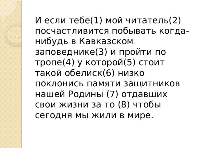 И если тебе(1) мой читатель(2) посчастливится побывать когда-нибудь в Кавказском заповеднике(3) и пройти по тропе(4) у которой(5) стоит такой обелиск(6) низко поклонись памяти защитников нашей Родины (7) отдавших свои жизни за то (8) чтобы сегодня мы жили в мире. 