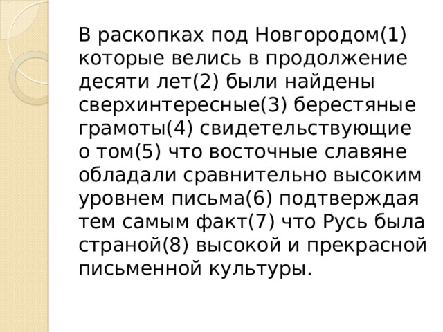 В раскопках под Новгородом(1) которые велись в продолжение десяти лет(2) были найдены сверхинтересные(3) берестяные грамоты(4) свидетельствующие о том(5) что восточные славяне обладали сравнительно высоким уровнем письма(6) подтверждая тем самым факт(7) что Русь была страной(8) высокой и прекрасной письменной культуры. 