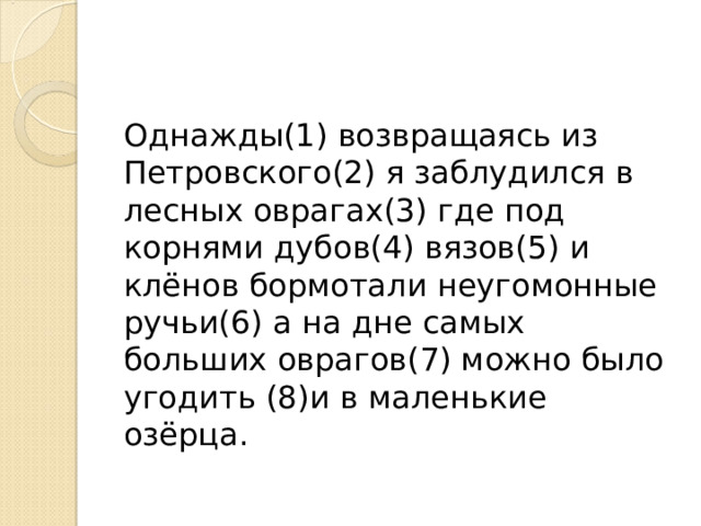 Однажды(1) возвращаясь из Петровского(2) я заблудился в лесных оврагах(3) где под корнями дубов(4) вязов(5) и клёнов бормотали неугомонные ручьи(6) а на дне самых больших оврагов(7) можно было угодить (8)и в маленькие озёрца. 