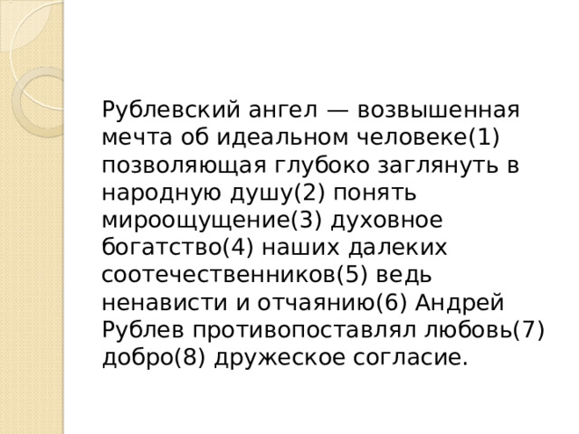 Рублевский ангел  — возвышенная мечта об идеальном человеке(1) позволяющая глубоко заглянуть в народную душу(2) понять мироощущение(3) духовное богатство(4) наших далеких соотечественников(5) ведь ненависти и отчаянию(6) Андрей Рублев противопоставлял любовь(7) добро(8) дружеское согласие. 