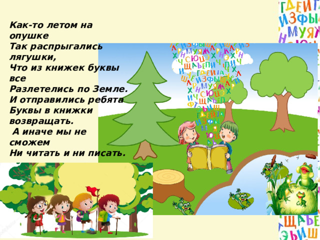 Как-то летом на опушке Так распрыгались лягушки, Что из книжек буквы все Разлетелись по Земле. И отправились ребята Буквы в книжки возвращать.  А иначе мы не сможем Ни читать и ни писать.  