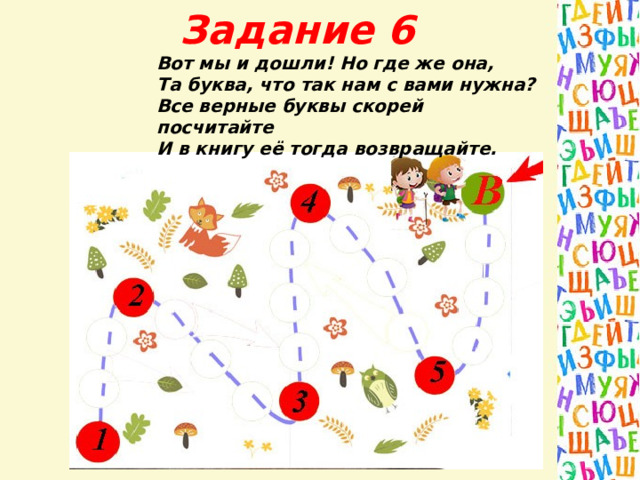 Задание 6 Вот мы и дошли! Но где же она, Та буква, что так нам с вами нужна? Все верные буквы скорей посчитайте И в книгу её тогда возвращайте.  