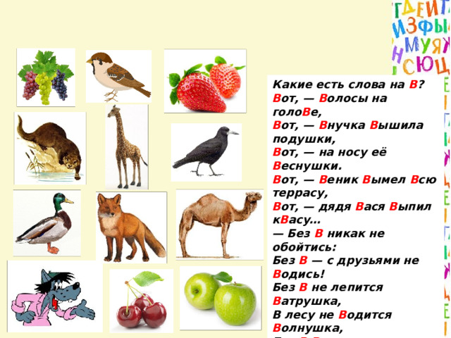 Какие есть слова на В ?  В от, — В олосы на голо В е,  В от, — В нучка В ышила подушки,  В от, — на носу её В еснушки.  В от, — В еник В ымел В сю террасу,  В от, — дядя В ася В ыпил к В асу…  — Без В никак не обойтись:  Без В — с друзьями не В одись!  Без В не лепится В атрушка,  В лесу не В одится В олнушка,  Без В  В еселья нет на с В ете —  В едь это знают даже дети!..   