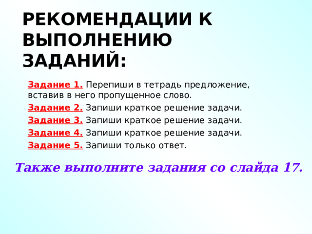 РЕКОМЕНДАЦИИ К ВЫПОЛНЕНИЮ ЗАДАНИЙ: Задание 1. Перепиши в тетрадь предложение, вставив в него пропущенное слово. Задание 2. Запиши краткое решение задачи. Задание 3. Запиши краткое решение задачи. Задание 4. Запиши краткое решение задачи. Задание 5. Запиши только ответ. Также выполните задания со слайда 17. 