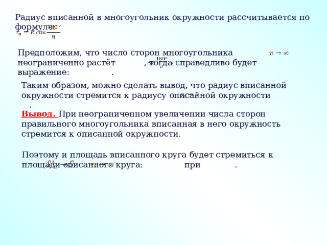 Радиус вписанной в многоугольник окружности рассчитывается по формуле: Предположим, что число сторон многоугольника неограниченно растёт , тогда справедливо будет выражение: . Таким образом, можно сделать вывод, что радиус вписанной окружности стремится к радиусу описанной окружности . Вывод.  При неограниченном увеличении числа сторон правильного многоугольника вписанная в него окружность стремится к описанной окружности. Поэтому и площадь вписанного круга будет стремиться к площади описанного круга: при . 