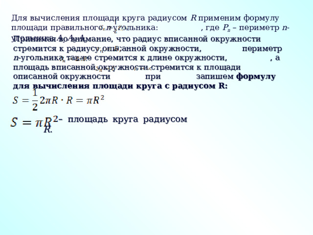Для вычисления площади круга радиусом R применим формулу площади правильного n -угольника: , где P n – периметр n -угольника A 1 A 2 A n . Принимая во внимание, что радиус вписанной окружности стремится к радиусу описанной окружности, периметр n -угольника также стремится к длине окружности,  , а площадь вписанной окружности стремится к площади описанной окружности при запишем формулу для вычисления площади круга с радиусом R: –  площадь круга радиусом R. 