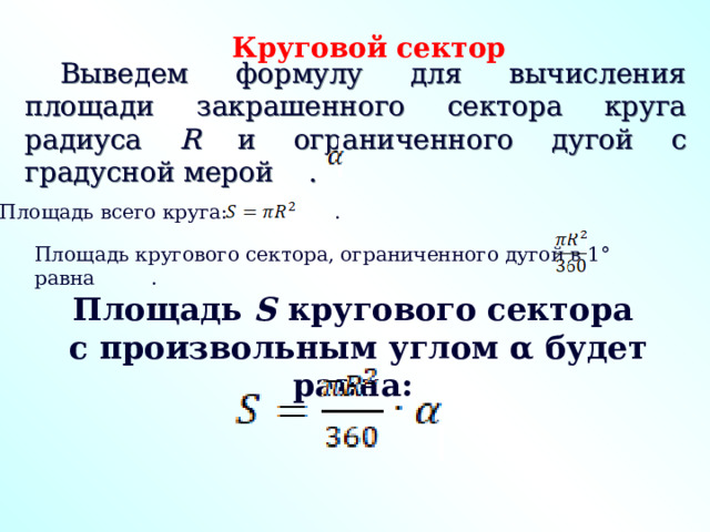 Круговой сектор Выведем формулу для вычисления площади закрашенного сектора круга радиуса R и ограниченного дугой с градусной мерой . Площадь всего круга: . Площадь кругового сектора, ограниченного дугой в 1° равна . Площадь S кругового сектора  с произвольным углом α будет равна: 