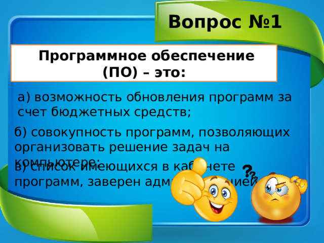 Вопрос №1  Программное обеспечение (ПО) – это: а) возможность обновления программ за счет бюджетных средств; б) совокупность программ, позволяющих организовать решение задач на компьютере; в) список имеющихся в кабинете программ, заверен администрацией. 