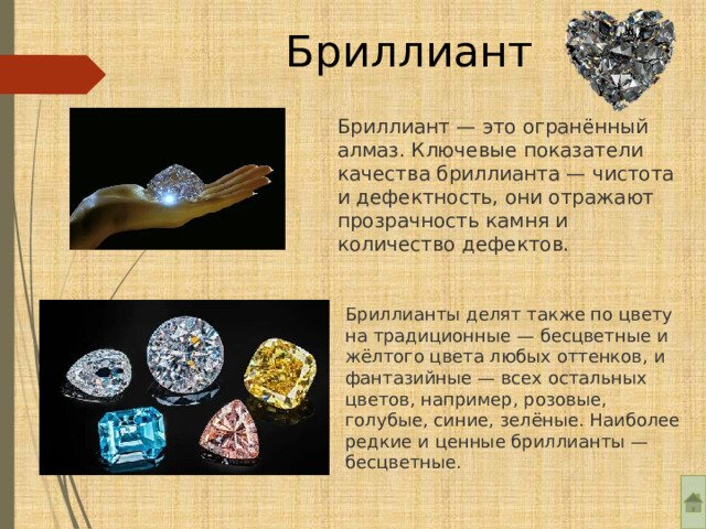Бриллиант Бриллиант — это огранённый алмаз. Ключевые показатели качества бриллианта — чистота и дефектность, они отражают прозрачность камня и количество дефектов. Бриллианты делят также по цвету на традиционные — бесцветные и жёлтого цвета любых оттенков, и фантазийные — всех остальных цветов, например, розовые, голубые, синие, зелёные. Наиболее редкие и ценные бриллианты — бесцветные. 
