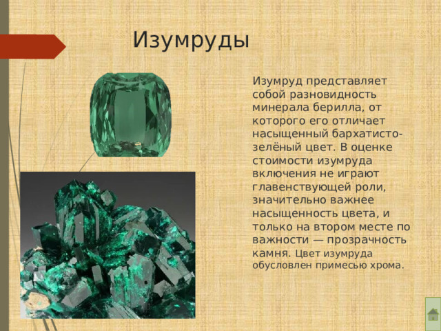 Изумруды Изумруд представляет собой разновидность минерала берилла, от которого его отличает насыщенный бархатисто-зелёный цвет. В оценке стоимости изумруда включения не играют главенствующей роли, значительно важнее насыщенность цвета, и только на втором месте по важности — прозрачность камня. Цвет изумруда обусловлен примесью хрома. 