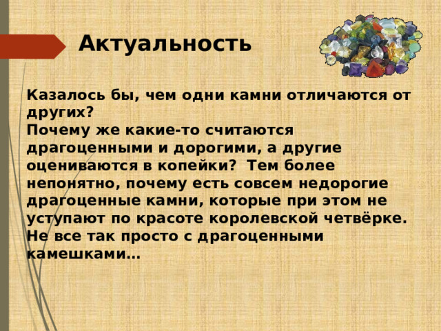 Актуальность Казалось бы, чем одни камни отличаются от других? Почему же какие-то считаются драгоценными и дорогими, а другие оцениваются в копейки? Тем более непонятно, почему есть совсем недорогие драгоценные камни, которые при этом не уступают по красоте королевской четвёрке. Не все так просто с драгоценными камешками… 