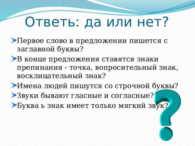 Ответь: да или нет? Первое слово в предложении пишется с заглавной буквы? В конце предложения ставятся знаки препинания - точка, вопросительный знак, восклицательный знак? Имена людей пишутся со строчной буквы? Звуки бывают гласные и согласные? Буква ь знак имеет только мягкий звук? 