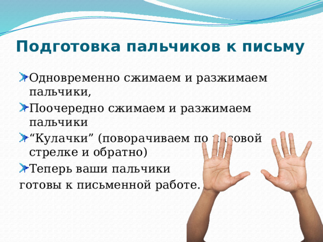 Подготовка пальчиков к письму   Одновременно сжимаем и разжимаем пальчики, Поочередно сжимаем и разжимаем пальчики “ Кулачки” (поворачиваем по часовой стрелке и обратно) Теперь ваши пальчики готовы к письменной работе. 