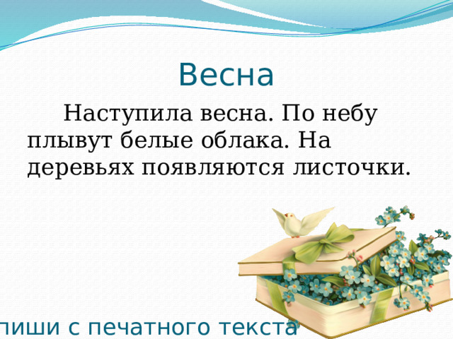 Весна Наступила весна. По небу плывут белые облака. На деревьях появляются листочки. Запиши с печатного текста 