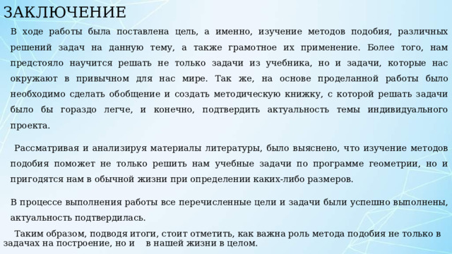 ЗАКЛЮЧЕНИЕ В ходе работы была поставлена цель, а именно, изучение методов подобия, различных решений задач на данную тему, а также грамотное их применение. Более того, нам предстояло научится решать не только задачи из учебника, но и задачи, которые нас окружают в привычном для нас мире. Так же, на основе проделанной работы было необходимо сделать обобщение и создать методическую книжку, с которой решать задачи было бы гораздо легче, и конечно, подтвердить актуальность темы индивидуального проекта.  Рассматривая и анализируя материалы литературы, было выяснено, что изучение методов подобия поможет не только решить нам учебные задачи по программе геометрии, но и пригодятся нам в обычной жизни при определении каких-либо размеров. В процессе выполнения работы все перечисленные цели и задачи были успешно выполнены, актуальность подтвердилась.  Таким образом, подводя итоги, стоит отметить, как важна роль метода подобия не только в задачах на построение, но и в нашей жизни в целом. 