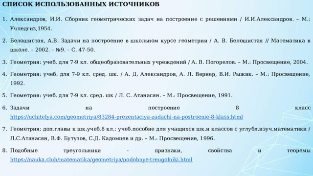   Александров, И.И. Сборник геометрических задач на построение с решениями / И.И.Александров. – М.: Учпедгиз,1954. Белошистая, А.В. Задачи на построение в школьном курсе геометрии / А. В. Белошистая // Математика в школе. – 2002. – №9. – С. 47-50. Геометрия: учеб. для 7-9 кл. общеобразовательных учреждений / А. В. Погорелов. – М.: Просвещение, 2004. Геометрия: учеб. для 7-9 кл. сред. шк. / А. Д. Александров, А. Л. Вернер, В.И. Рыжик. – М.: Просвещение, 1992. Геометрия: учеб. для 7-9 кл. сред. шк / Л. С. Атанасян. – М.: Просвещение, 1991. Задачи на построение 8 класс https://uchitelya.com/geometriya/83284-prezentaciya-zadachi-na-postroenie-8-klass.html Геометрия: доп.главы к шк.учеб.8 кл.: учеб.пособие для учащихся шк.и классов с углубл.изуч.математики / Л.С.Атанасян, В.Ф. Бутузов, С.Д. Кадомцев и др. – М.: Просвещение, 1996. Подобные треугольники - признаки, свойства и теоремы  https://nauka.club/matematika/geometriya/podobnyе-treugolniki.html СПИСОК ИСПОЛЬЗОВАННЫХ ИСТОЧНИКОВ   