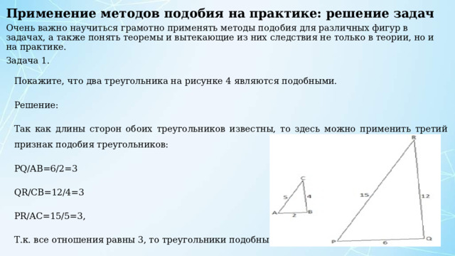 Применение методов подобия на практике: решение задач   Очень важно научиться грамотно применять методы подобия для различных фигур в задачах, а также понять теоремы и вытекающие из них следствия не только в теории, но и на практике. Задача 1. Покажите, что два треугольника на рисунке 4 являются подобными. Решение: Так как длины сторон обоих треугольников известны, то здесь можно применить третий признак подобия треугольников: PQ/AB=6/2=3 QR/CB=12/4=3 PR/AC=15/5=3, Т.к. все отношения равны 3, то треугольники подобны. 