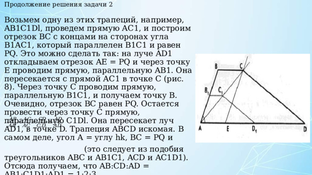 Продолжение решения задачи 2 Возьмем одну из этих трапеций, например, AB1C1Dl, проведем прямую АС1, и построим отрезок ВС с концами на сторонах угла В1АС1, который параллелен B1C1 и равен PQ. Это можно сделать так: на луче AD1 откладываем отрезок AE = PQ и через точку Е проводим прямую, параллельную AB1. Она пересекается с прямой АС1 в точке С (рис. 8). Через точку С проводим прямую, параллельную B1C1, и получаем точку В. Очевидно, отрезок ВС равен PQ. Остается провести через точку С прямую, параллельную C1Dl. Она пересекает луч AD1, в точке D. Трапеция ABCD искомая. В самом деле, угол А = углу hk, BC = PQ и  (это следует из подобия треугольников ABC и AB1C1, ACD и AС1D1). Отсюда получаем, что AB:СD:AD = AB1:C1D1:AD1 = 1:2:3. Построенная трапеция ABCD удовлетворяет всем условиям задачи. 