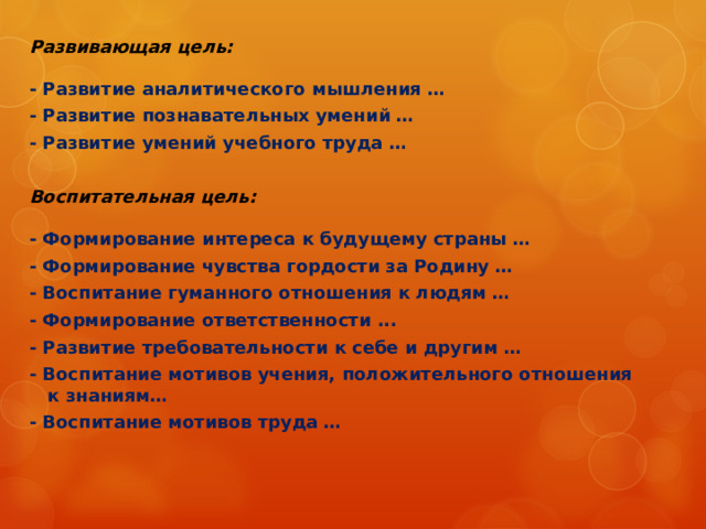  Для каждого урока необходимо сформулировать цели: Образовательная цель  предполагает формирование новых понятий и способов деятельности, системы научных знаний и т.д. - Сформировать на уроке новое понятие … - Обеспечить усвоение обучающимися ... - Обучить новому способу действий… - Устранить пробелы в знаниях … - Обобщить и систематизировать знания о ... - Отработать навыки ... - Закрепить способы действий... - Сформировать у обучающихся представления о ... - Обучить выполнению задания по образцу… - Научить делать выводы ... - Показать взаимосвязь и взаимообусловленность явлений… - Формировать умения анализировать факты и давать им обоснованную научную оценку… - Формирование умения активно и последовательно отстаивать свою точку зрения, умение найти убедительные аргументы при доказательстве… - Научить самостоятельно, делать выводы, разбираться… 