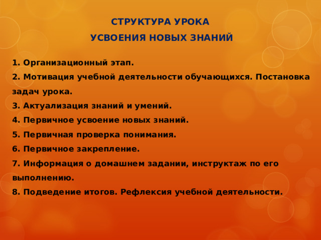 СТРУКТУРА УРОКА ОТКРЫТИЯ НОВЫХ ЗНАНИЙ   1. Организационный этап. 2. Мотивация учебной деятельности обучающихся. 3. Актуализация знаний и умений. Создание проблемной ситуации (фиксация индивидуального затруднения). 4. Выявление места и причины затруднения. Постановка задач урока. 5. Открытие новых знаний  - построение проекта выхода из затруднения  - реализация проекта 6. Первичное закрепление с проговариванием во внешней речи. 7. Самостоятельная работа с самопроверкой по эталону. 8. Включение в систему знаний. 9. Подведение итогов. Рефлексия учебной деятельности. 