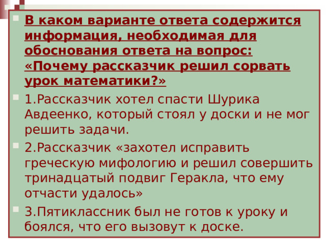 В каком варианте ответа содержится информация, необходимая для обоснования ответа на вопрос: «Почему рассказчик решил сорвать урок математики?» 1.Рассказчик хотел спасти Шурика Авдеенко, который стоял у доски и не мог решить задачи. 2.Рассказчик «захотел исправить греческую мифологию и решил совершить тринадцатый подвиг Геракла, что ему отчасти удалось» 3.Пятиклассник был не готов к уроку и боялся, что его вызовут к доске. Понятие УУД Авторы стандартов второго поколения рассматривают УУД как обеспечение возможностей учащегося самостоятельно действовать при получении образования. 