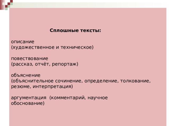      Сплошные тексты:   описание  (художественное и техническое)   повествование  (рассказ, отчёт, репортаж)   объяснение  (объяснительное сочинение, определение, толкование, резюме, интерпретация)   аргументация (комментарий, научное  обоснование)     