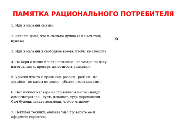 ПАМЯТКА РАЦИОНАЛЬНОГО ПОТРЕБИТЕЛЯ   1. Иди в магазин сытым; 2. Запиши дома, что и сколько нужно (а не хочется) купить; 3. Иди в магазин в свободное время, чтобы не спешить. 4. Не бери с полки близко лежащее - посмотри на дату изготовления, проверь целостность упаковки; 5. Уронил что-то и просыпал, разлил - разбил - не пугайся - до кассы не донес - убытки несет магазин; 6. Нет нужного товара на привычном месте - найди администратора - пусть покажет, куда переложили. Сам будешь искать возьмешь что-то лишнее» 7. Покупая технику, обязательно проверьте ее и оформите гарантию. « 